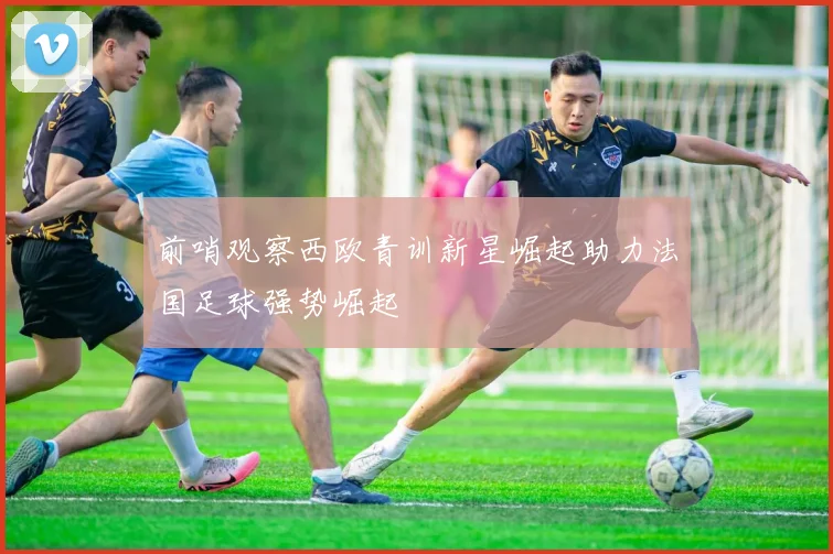 前哨观察西欧青训新星崛起助力法国足球强势崛起