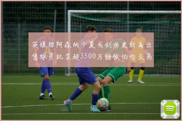 英媒称阿森纳今夏或创历史新高出售球员纪录超3500万镑张伯伦交易