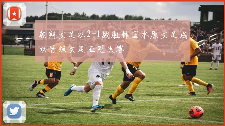 朝鲜女足以2-1战胜韩国水原女足成功晋级女足亚冠决赛