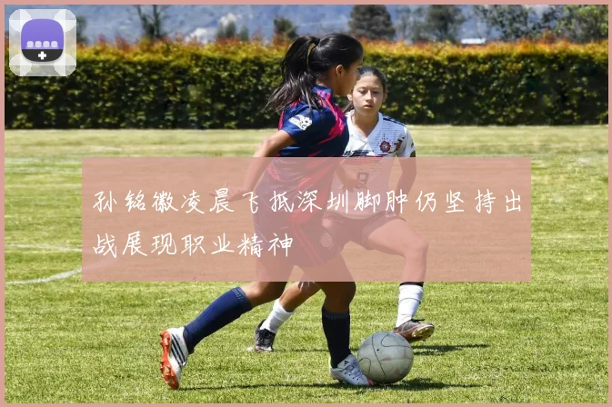 孙铭徽凌晨飞抵深圳脚肿仍坚持出战展现职业精神