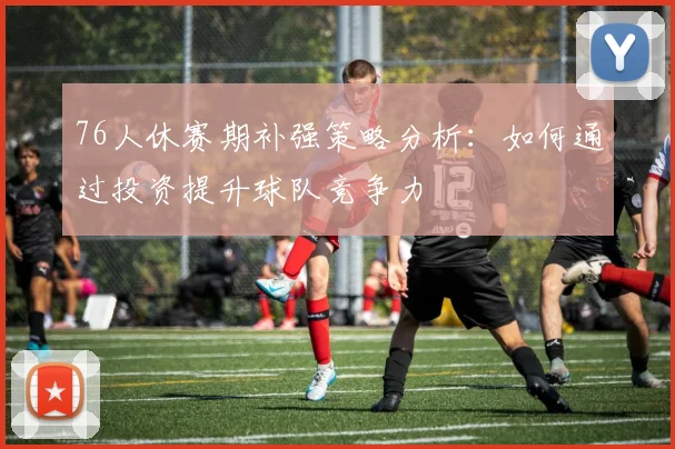 76人休赛期补强策略分析：如何通过投资提升球队竞争力