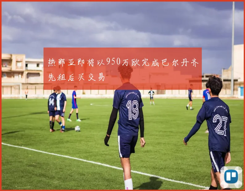 热那亚即将以950万欧完成巴尔丹齐先租后买交易