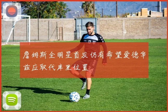 詹姆斯全明星首发仍有希望爱德华兹应取代库里位置