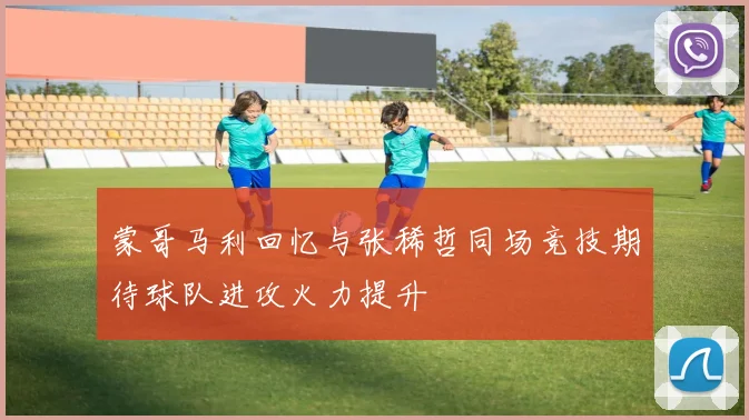 蒙哥马利回忆与张稀哲同场竞技期待球队进攻火力提升