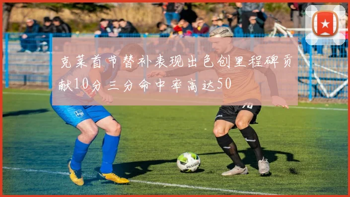 克莱首节替补表现出色创里程碑贡献10分三分命中率高达50