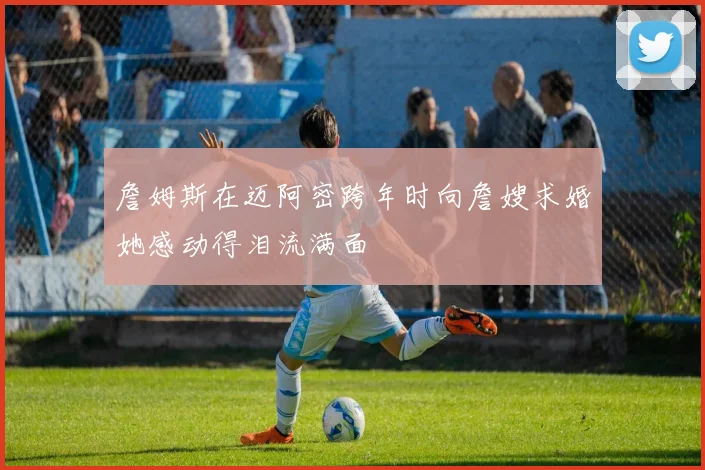 詹姆斯在迈阿密跨年时向詹嫂求婚她感动得泪流满面