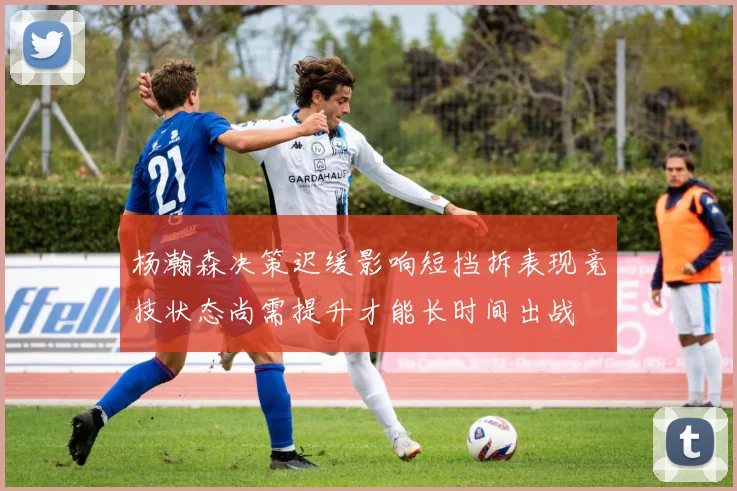 杨瀚森决策迟缓影响短挡拆表现竞技状态尚需提升才能长时间出战