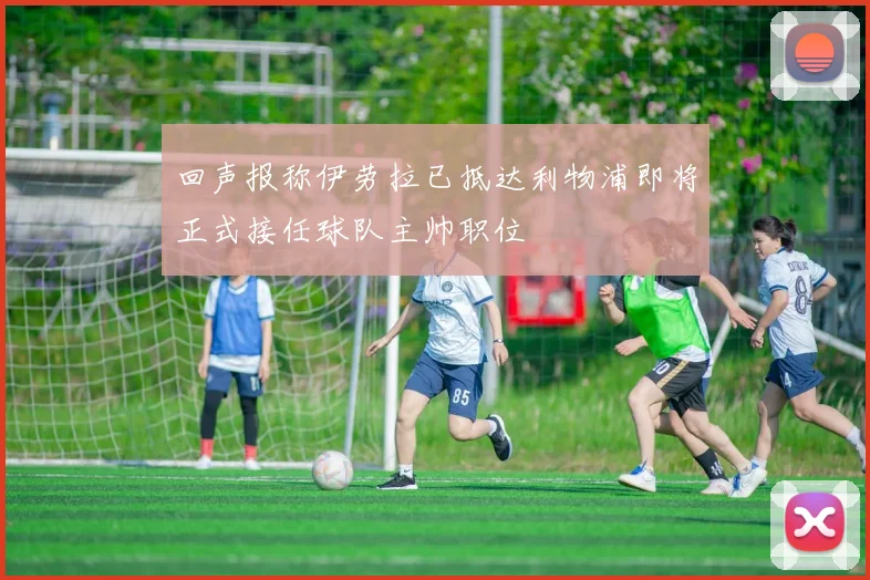 回声报称伊劳拉已抵达利物浦即将正式接任球队主帅职位