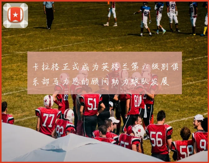 卡拉格正式成为英格兰第六级别俱乐部马力恩的顾问助力球队发展