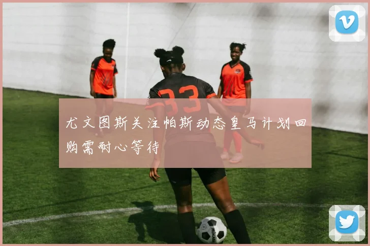 尤文图斯关注帕斯动态皇马计划回购需耐心等待