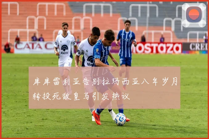 库库雷利亚告别拉玛西亚八年岁月转投死敌皇马引发热议