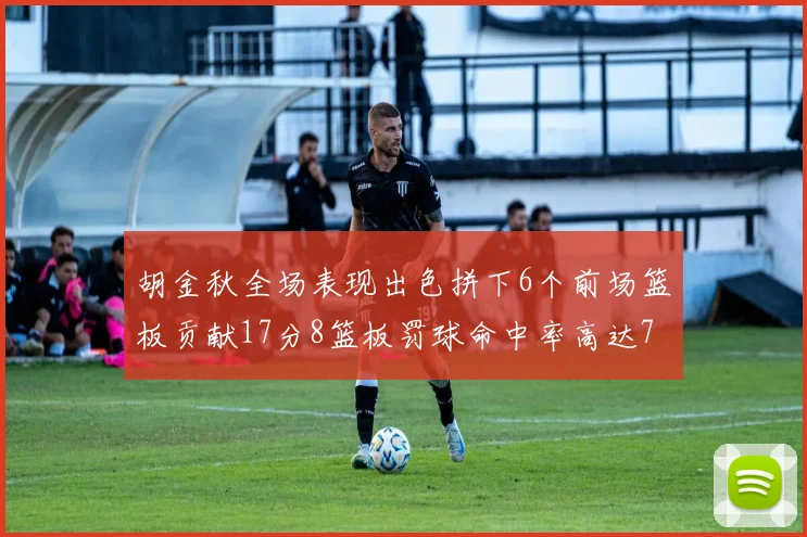 胡金秋全场表现出色拼下6个前场篮板贡献17分8篮板罚球命中率高达75