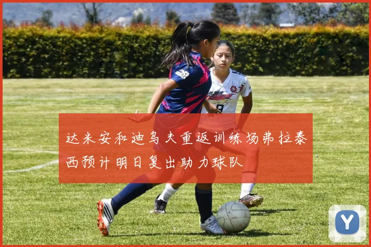 达米安和迪乌夫重返训练场弗拉泰西预计明日复出助力球队