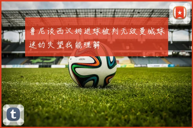 鲁尼谈西汉姆进球被判无效曼城球迷的失望我能理解