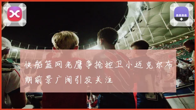 快船篮网老鹰争抢控卫小迈克尔布朗前景广阔引发关注