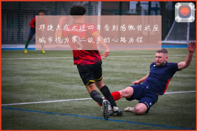 邓捷夫在大连四年告别感慨将这座城市视为第二故乡的心路历程