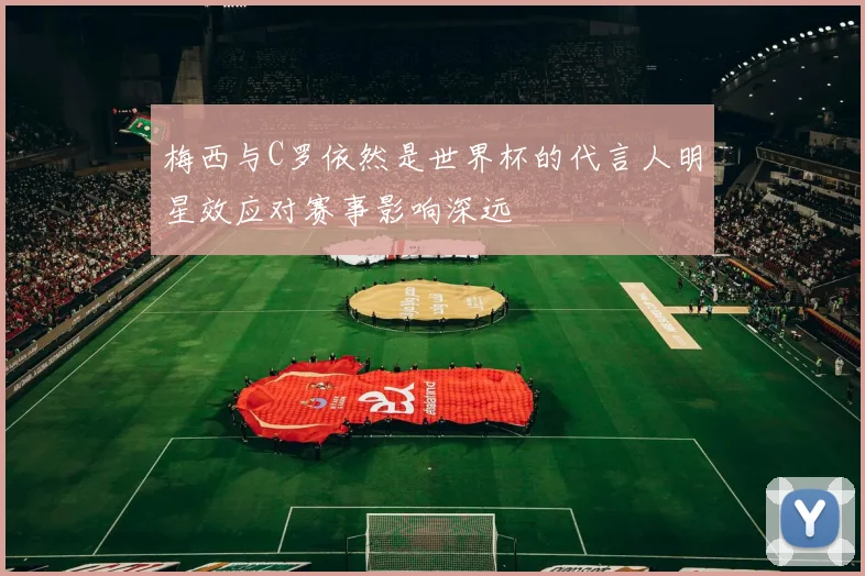 梅西与C罗依然是世界杯的代言人明星效应对赛事影响深远