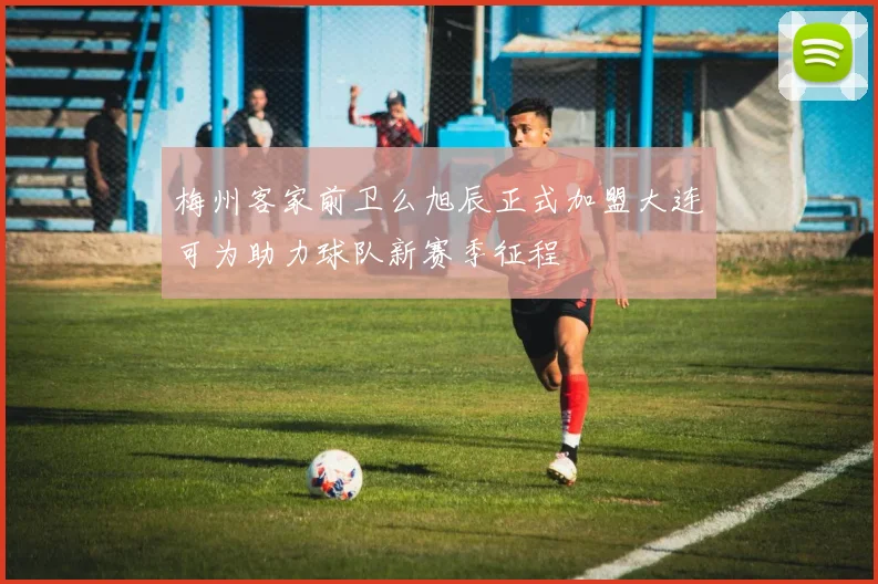 梅州客家前卫么旭辰正式加盟大连可为助力球队新赛季征程