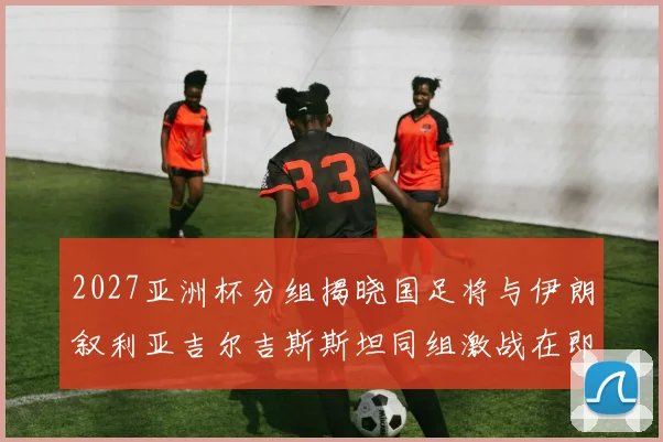 2027亚洲杯分组揭晓国足将与伊朗叙利亚吉尔吉斯斯坦同组激战在即