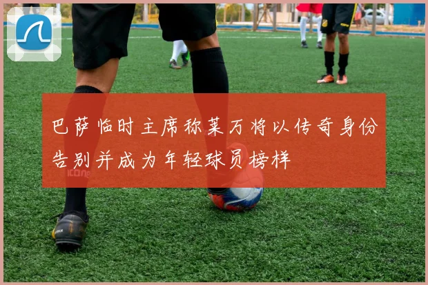 巴萨临时主席称莱万将以传奇身份告别并成为年轻球员榜样