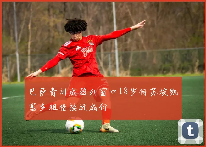 巴萨青训成盈利窗口18岁何苏埃凯塞多租借接近成行