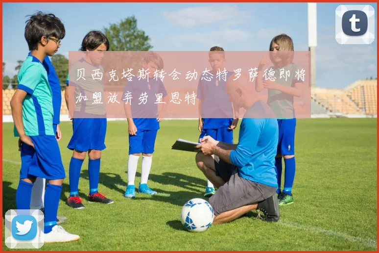 贝西克塔斯转会动态特罗萨德即将加盟放弃劳里恩特