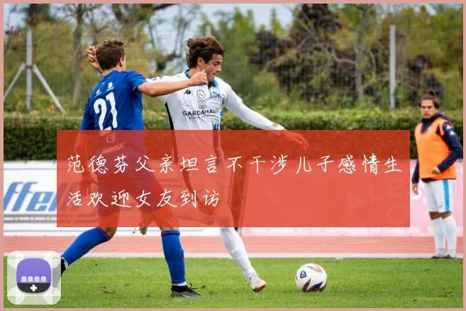 范德芬父亲坦言不干涉儿子感情生活欢迎女友到访