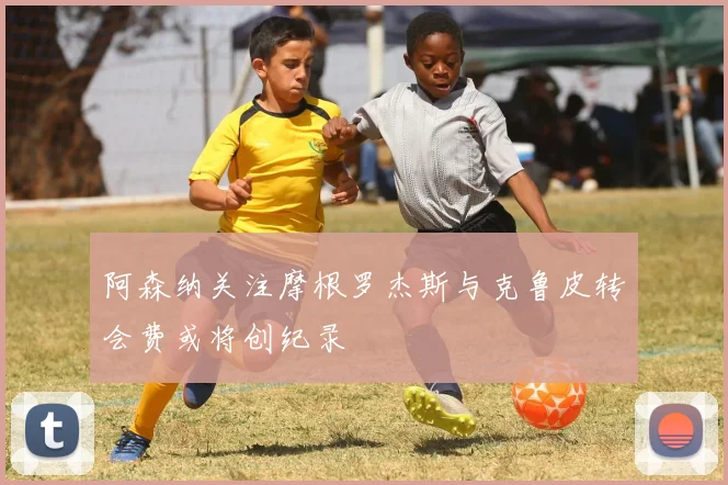 阿森纳关注摩根罗杰斯与克鲁皮转会费或将创纪录