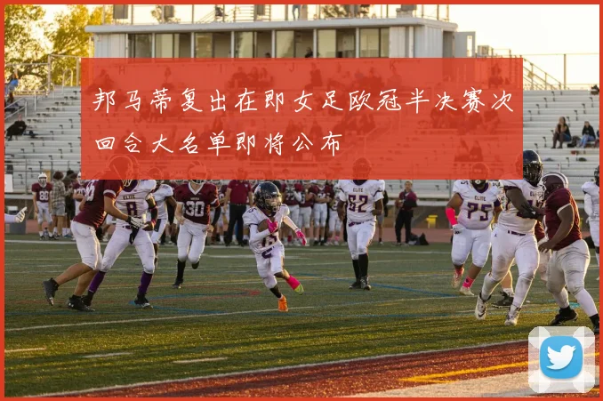 邦马蒂复出在即女足欧冠半决赛次回合大名单即将公布