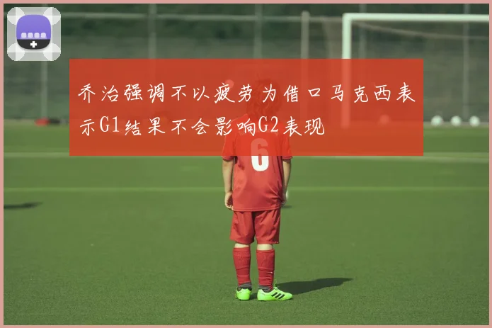 乔治强调不以疲劳为借口马克西表示G1结果不会影响G2表现
