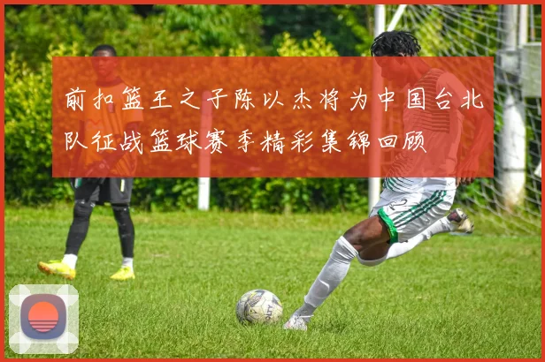 前扣篮王之子陈以杰将为中国台北队征战篮球赛季精彩集锦回顾