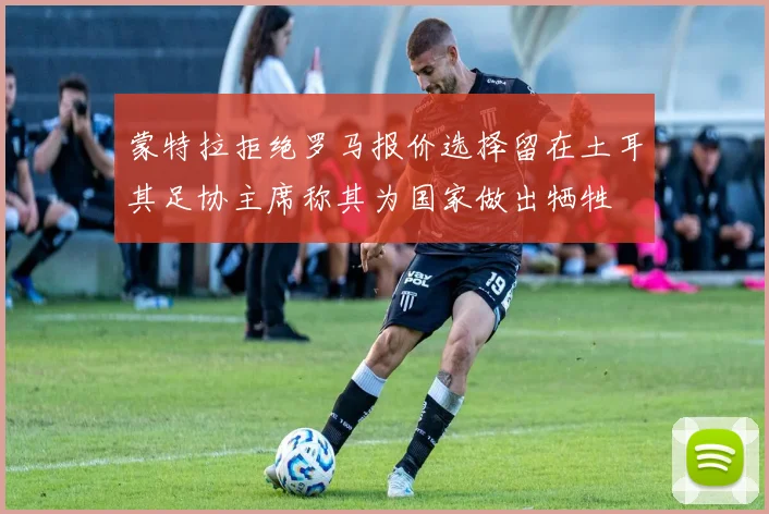 蒙特拉拒绝罗马报价选择留在土耳其足协主席称其为国家做出牺牲